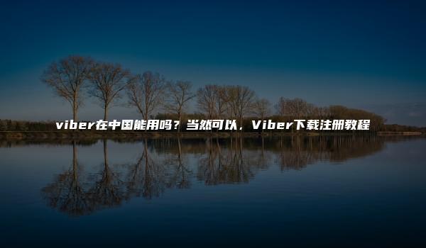 viber在中国能用吗？当然可以，Viber下载注册教程