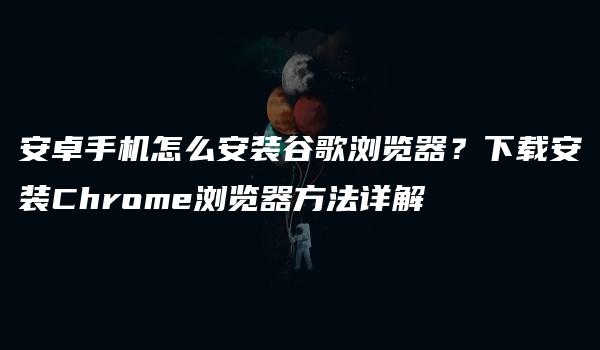 安卓手机怎么安装谷歌浏览器？下载安装Chrome浏览器方法详解