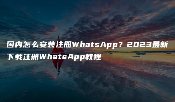 国内怎么安装注册WhatsApp？2023最新下载注册WhatsApp教程