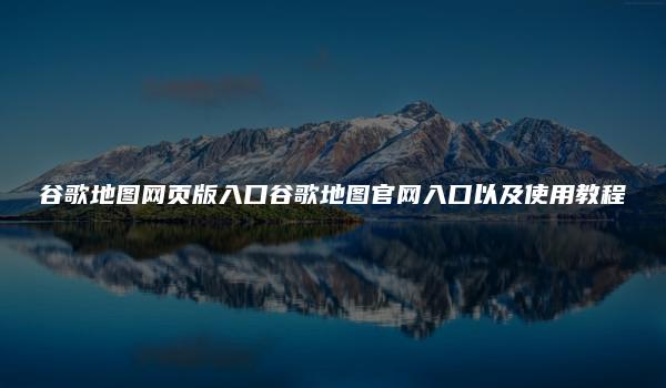 谷歌地图网页版入口谷歌地图官网入口以及使用教程