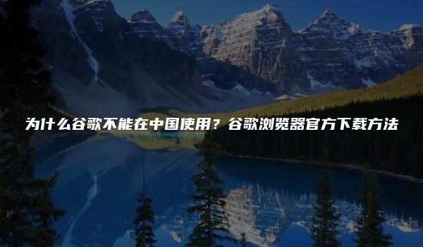 为什么谷歌不能在中国使用？谷歌浏览器官方下载方法