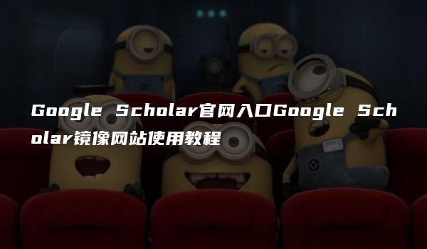 Google Scholar官网入口Google Scholar镜像网站使用教程