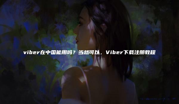 viber在中国能用吗？当然可以，Viber下载注册教程