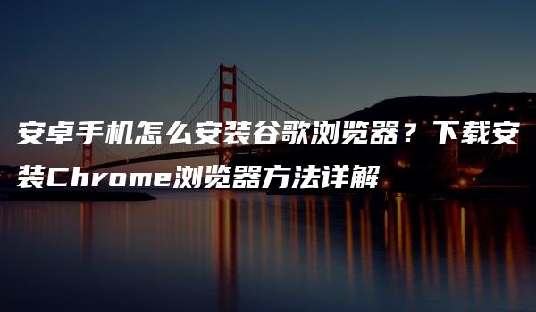 安卓手机怎么安装谷歌浏览器？下载安装Chrome浏览器方法详解