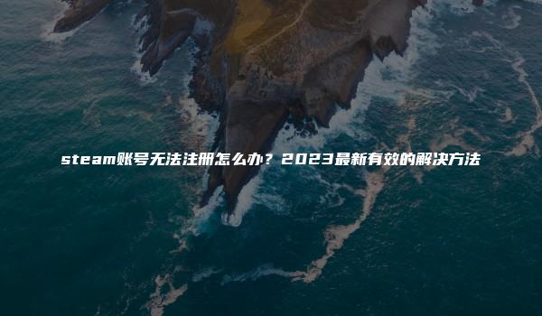 steam账号无法注册怎么办？2023最新有效的解决方法