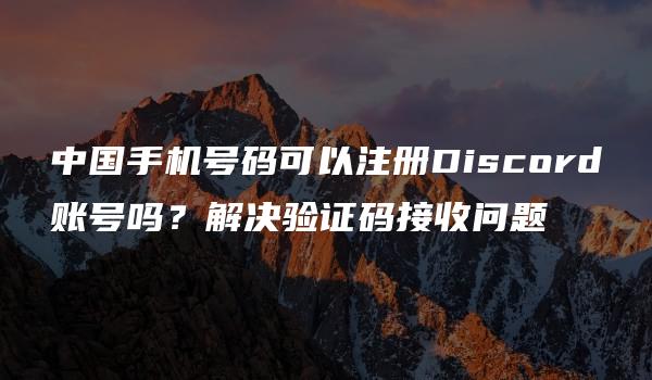 中国手机号码可以注册Discord账号吗？解决验证码接收问题